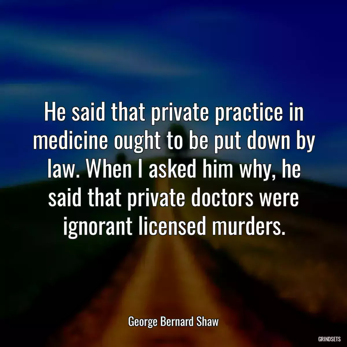 He said that private practice in medicine ought to be put down by law. When I asked him why, he said that private doctors were ignorant licensed murders.