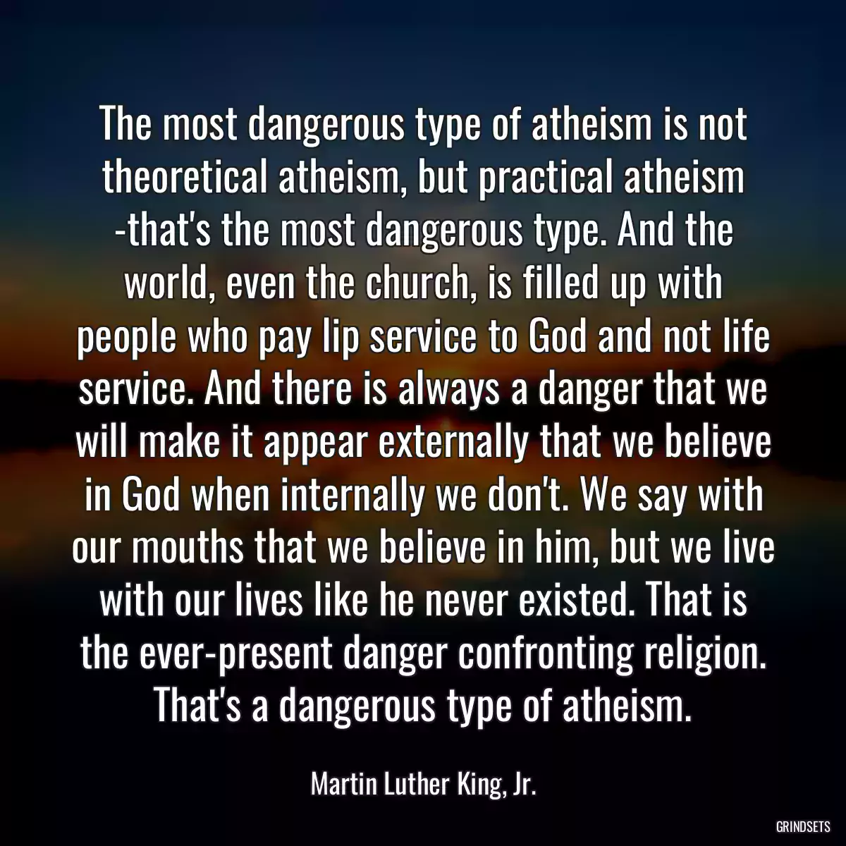 The most dangerous type of atheism is not theoretical atheism, but practical atheism -that\'s the most dangerous type. And the world, even the church, is filled up with people who pay lip service to God and not life service. And there is always a danger that we will make it appear externally that we believe in God when internally we don\'t. We say with our mouths that we believe in him, but we live with our lives like he never existed. That is the ever-present danger confronting religion. That\'s a dangerous type of atheism.