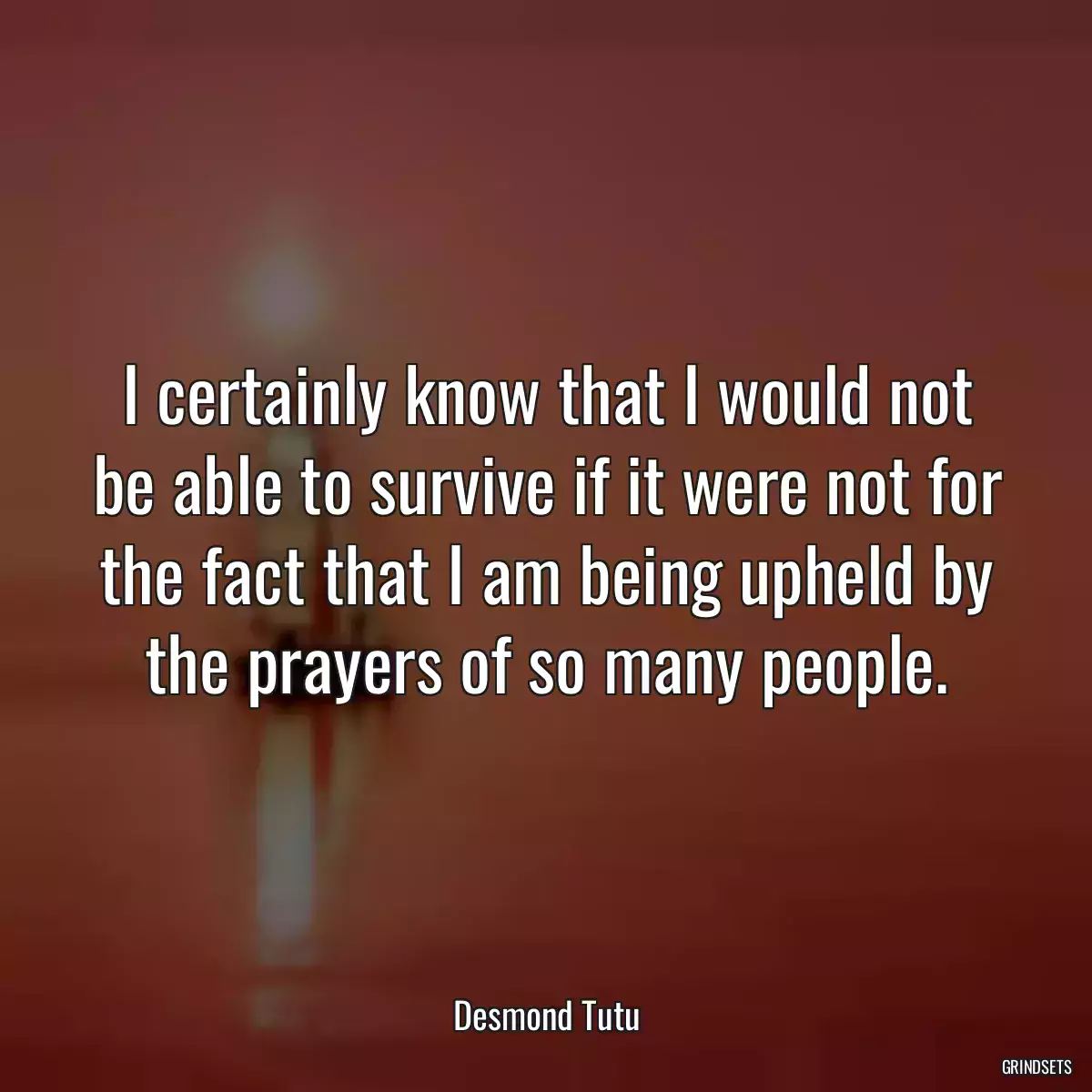 I certainly know that I would not be able to survive if it were not for the fact that I am being upheld by the prayers of so many people.