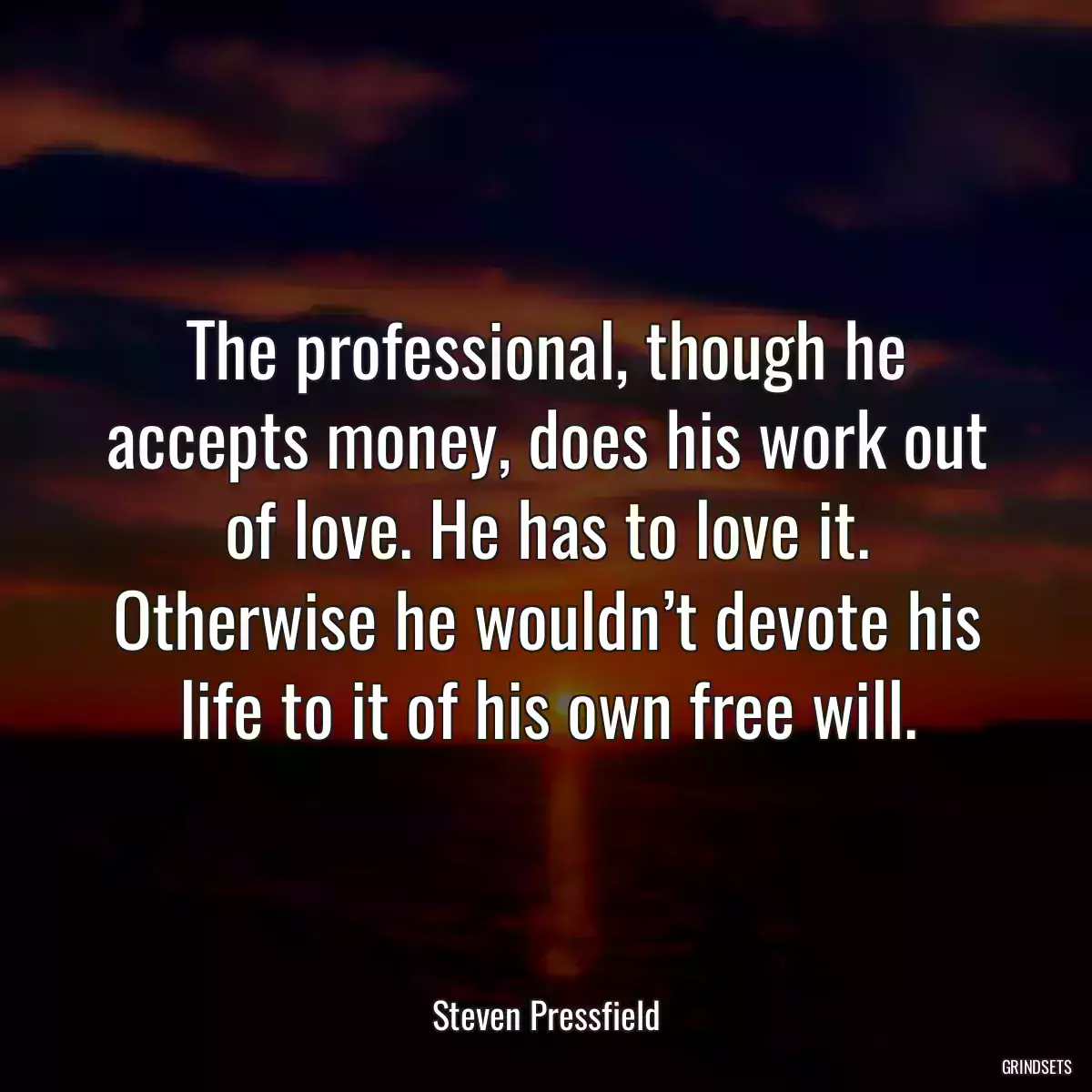 The professional, though he accepts money, does his work out of love. He has to love it. Otherwise he wouldn’t devote his life to it of his own free will.