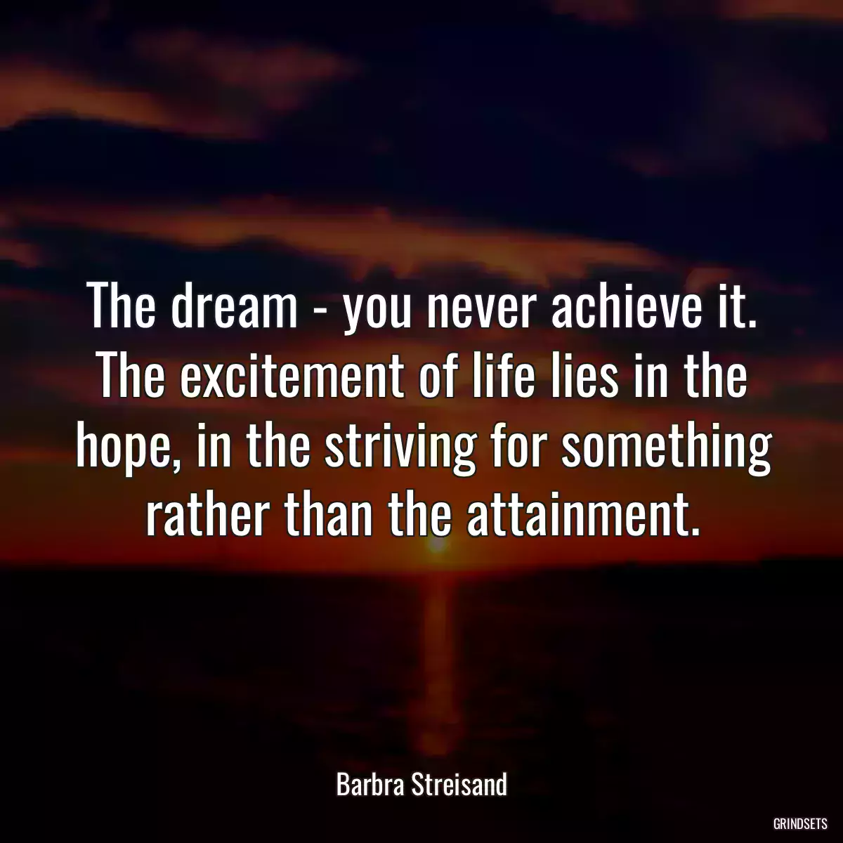 The dream - you never achieve it. The excitement of life lies in the hope, in the striving for something rather than the attainment.