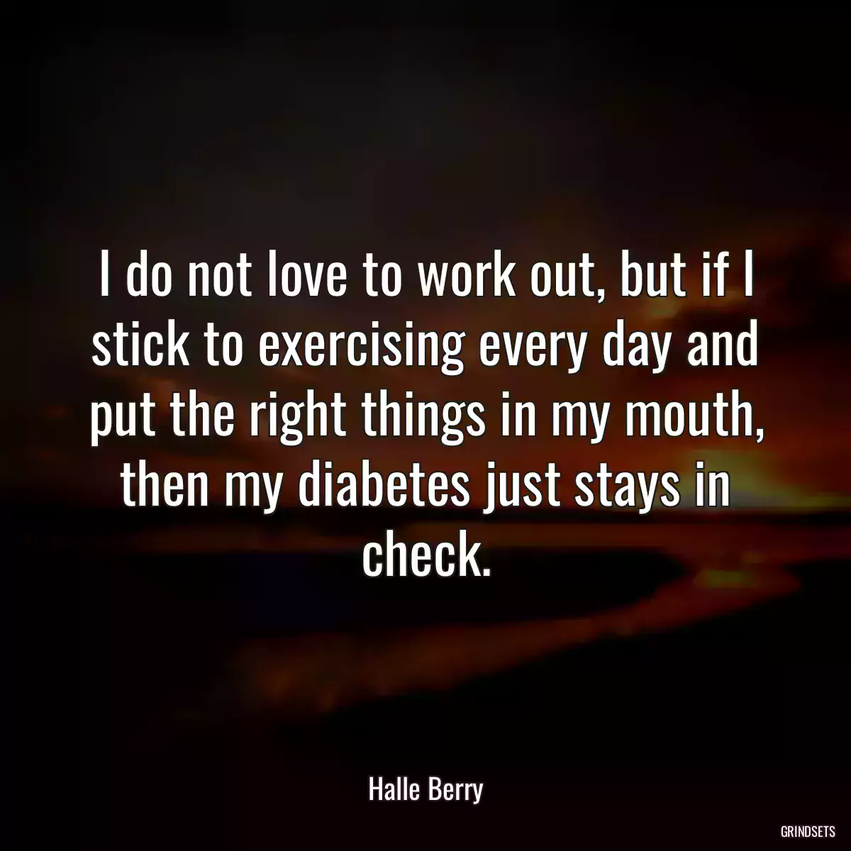 I do not love to work out, but if I stick to exercising every day and put the right things in my mouth, then my diabetes just stays in check.