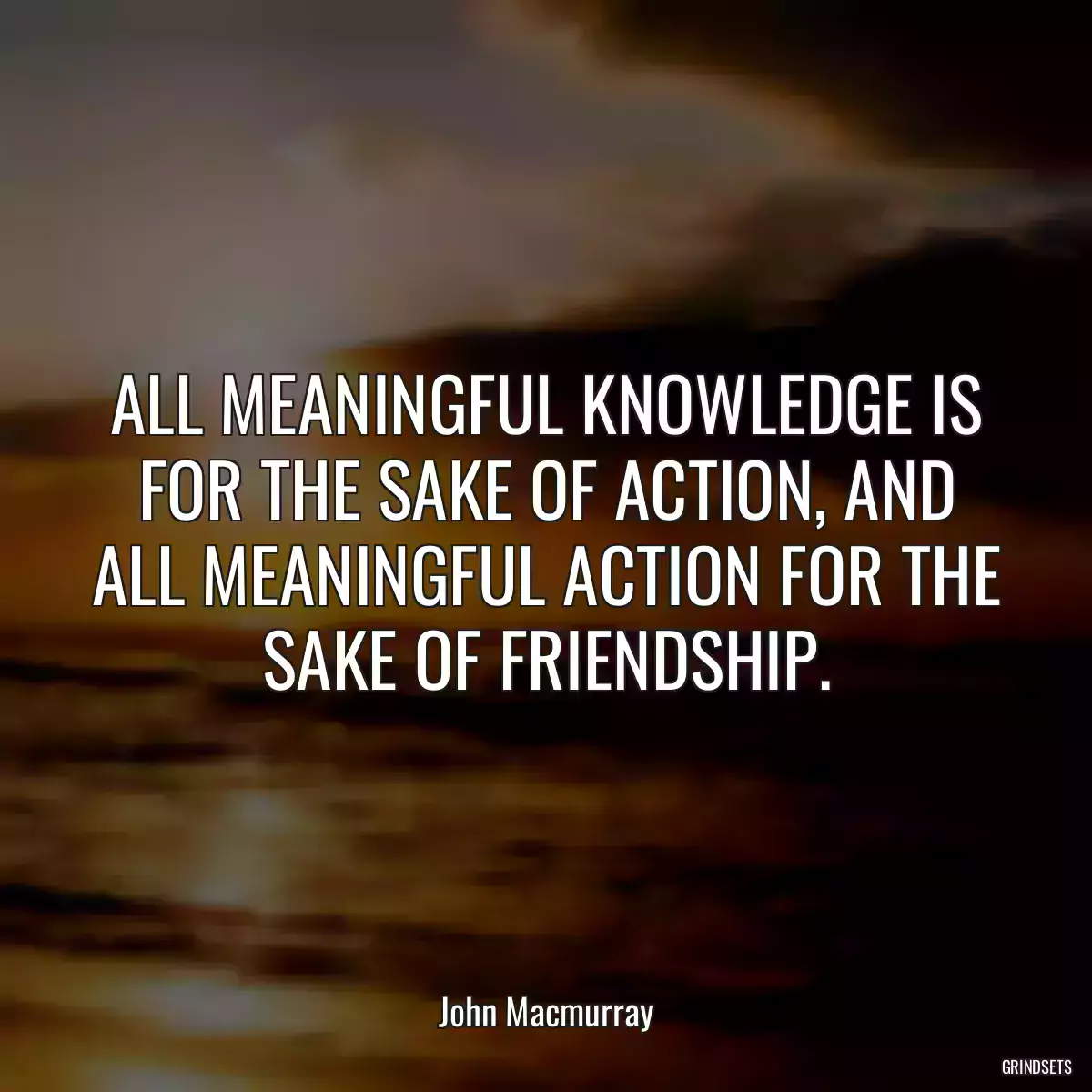 ALL MEANINGFUL KNOWLEDGE IS FOR THE SAKE OF ACTION, AND ALL MEANINGFUL ACTION FOR THE SAKE OF FRIENDSHIP.