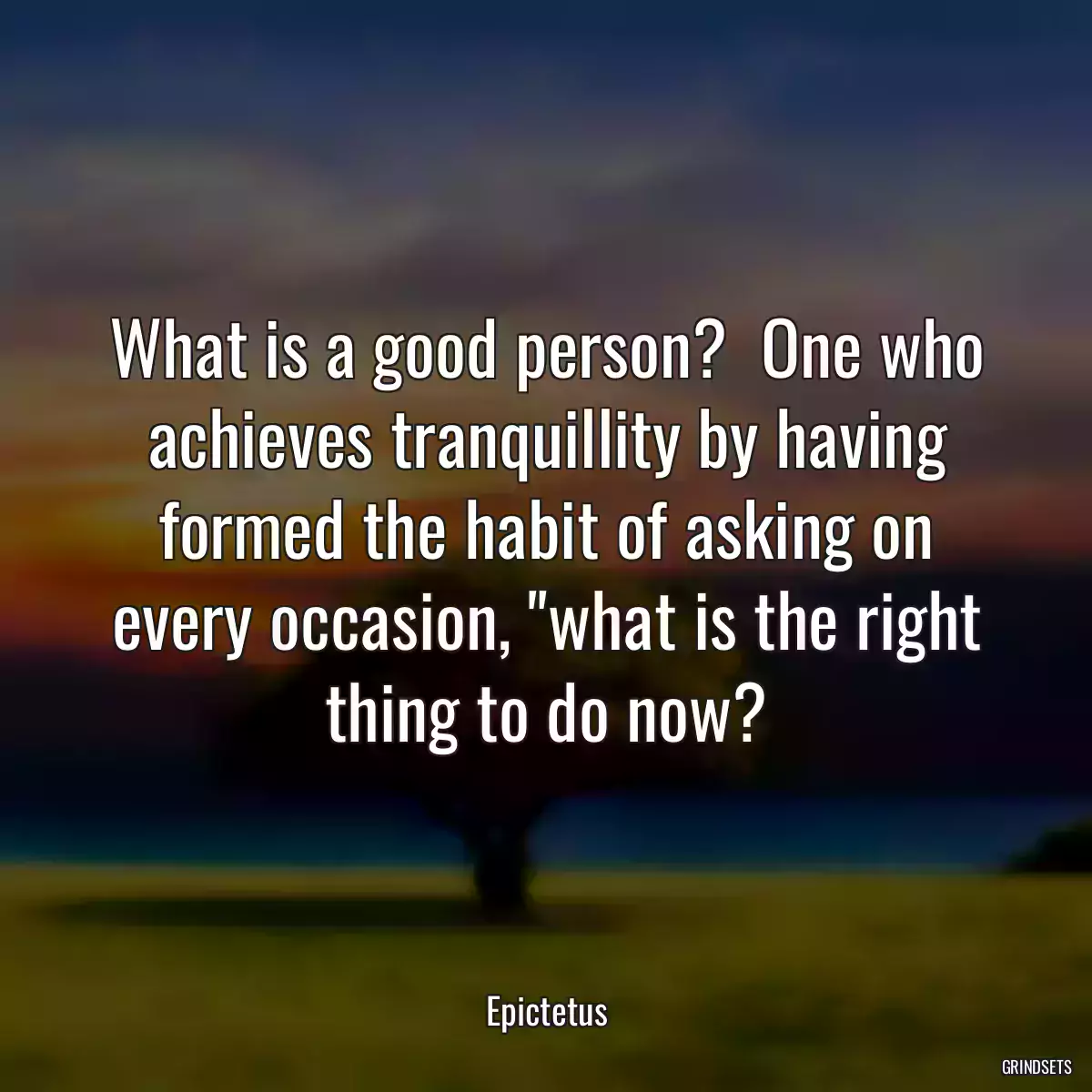 What is a good person?  One who achieves tranquillity by having formed the habit of asking on every occasion, \