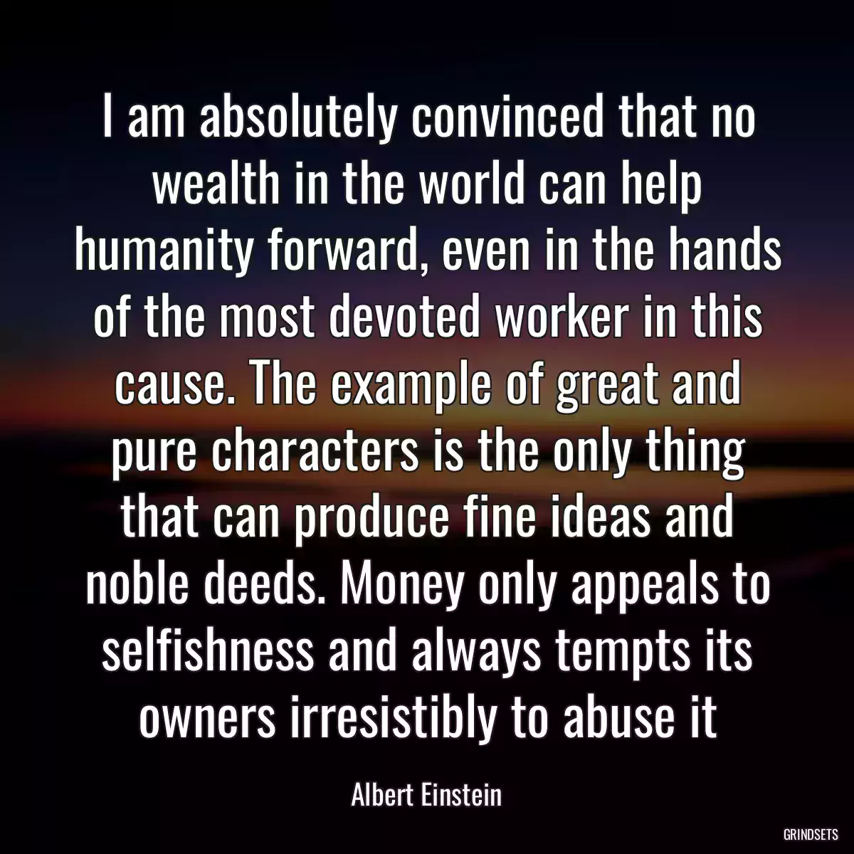 I am absolutely convinced that no wealth in the world can help humanity forward, even in the hands of the most devoted worker in this cause. The example of great and pure characters is the only thing that can produce fine ideas and noble deeds. Money only appeals to selfishness and always tempts its owners irresistibly to abuse it