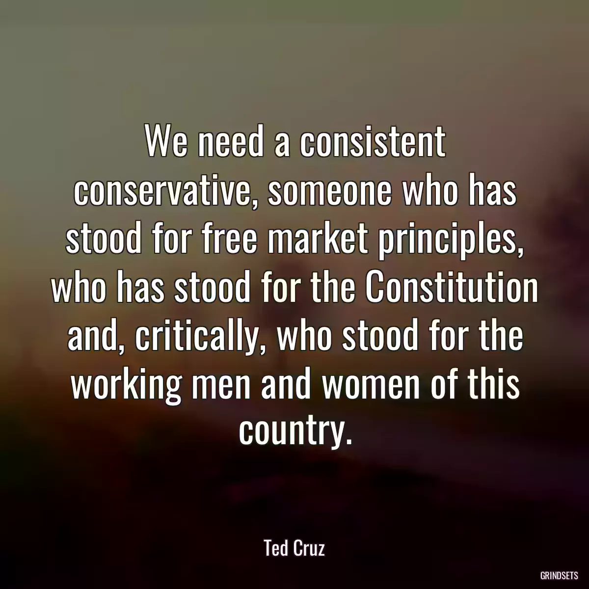 We need a consistent conservative, someone who has stood for free market principles, who has stood for the Constitution and, critically, who stood for the working men and women of this country.