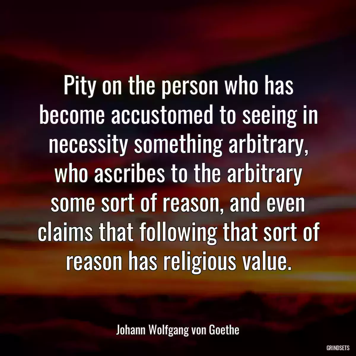 Pity on the person who has become accustomed to seeing in necessity something arbitrary, who ascribes to the arbitrary some sort of reason, and even claims that following that sort of reason has religious value.