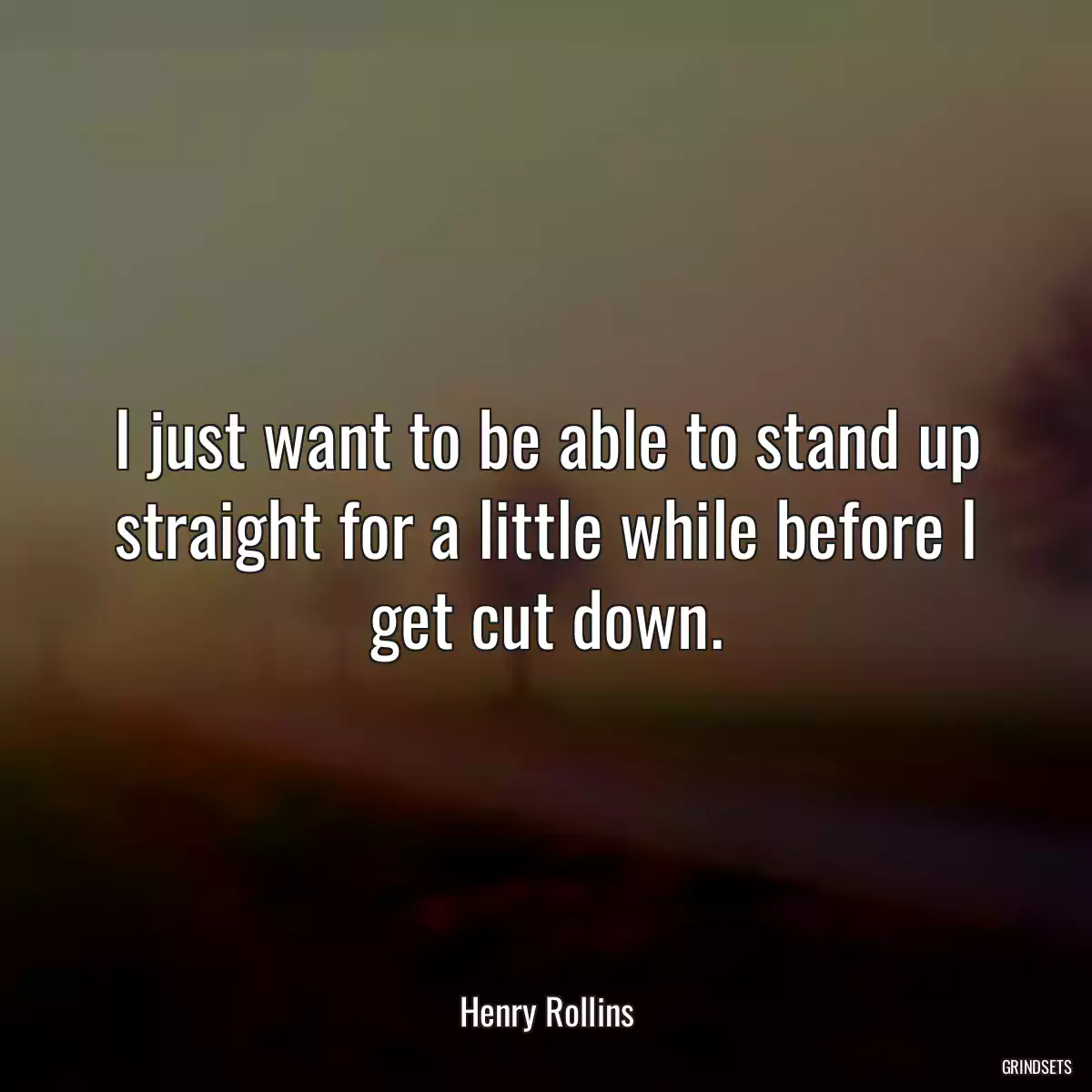 I just want to be able to stand up straight for a little while before I get cut down.