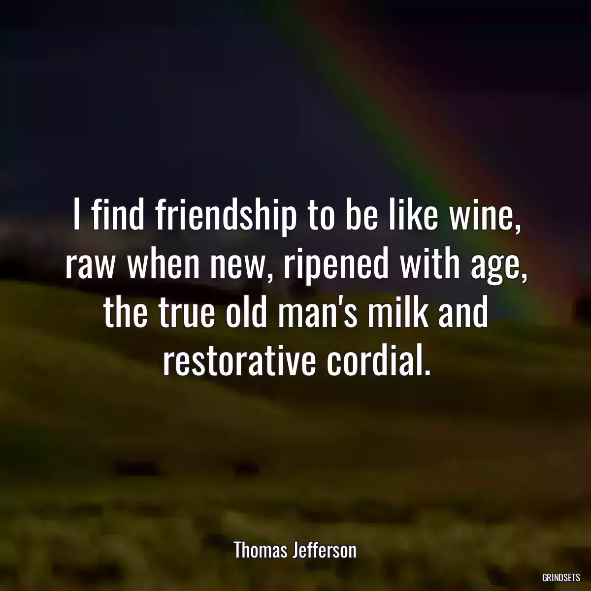 I find friendship to be like wine, raw when new, ripened with age, the true old man\'s milk and restorative cordial.