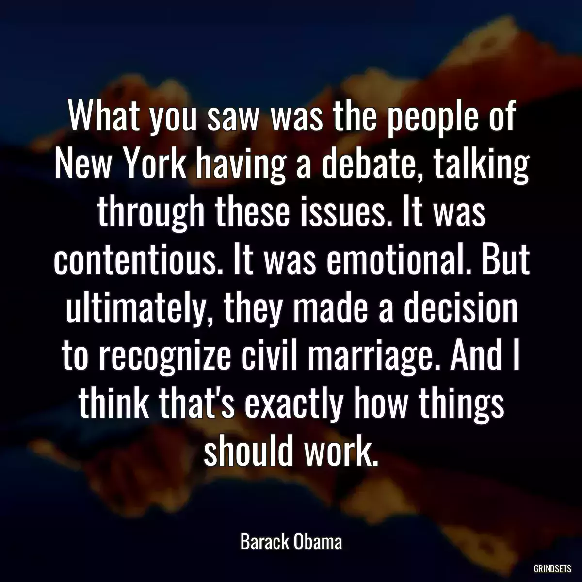 What you saw was the people of New York having a debate, talking through these issues. It was contentious. It was emotional. But ultimately, they made a decision to recognize civil marriage. And I think that\'s exactly how things should work.