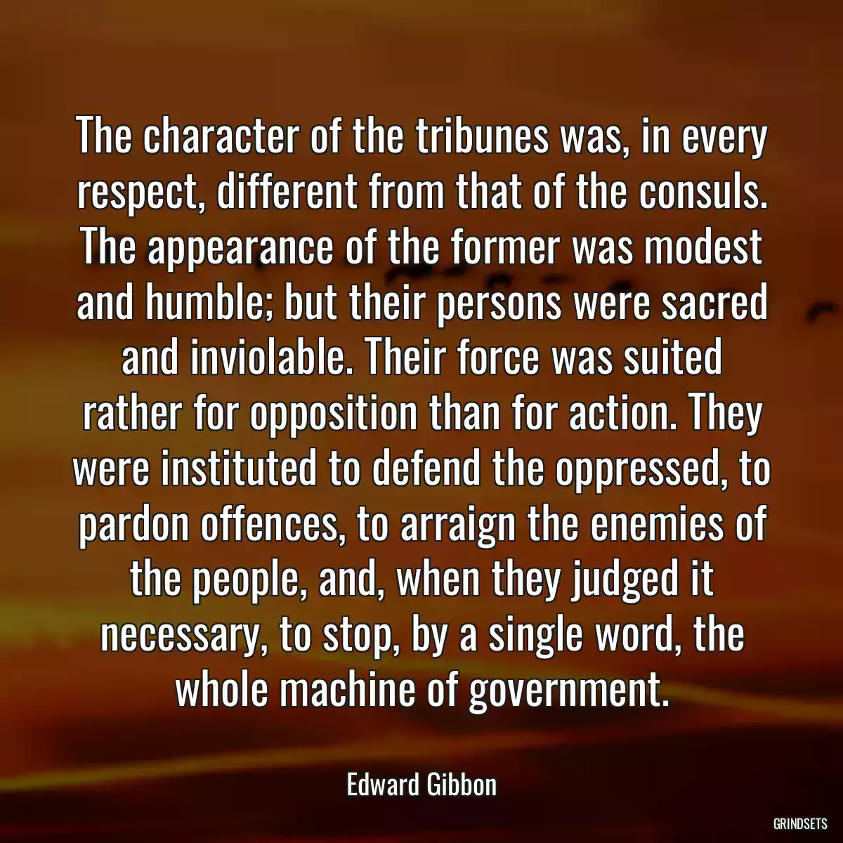 The character of the tribunes was, in every respect, different from that of the consuls. The appearance of the former was modest and humble; but their persons were sacred and inviolable. Their force was suited rather for opposition than for action. They were instituted to defend the oppressed, to pardon offences, to arraign the enemies of the people, and, when they judged it necessary, to stop, by a single word, the whole machine of government.