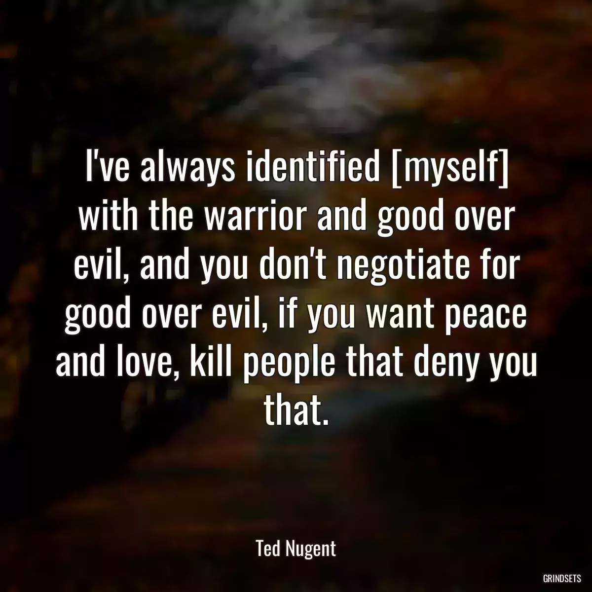 I\'ve always identified [myself] with the warrior and good over evil, and you don\'t negotiate for good over evil, if you want peace and love, kill people that deny you that.