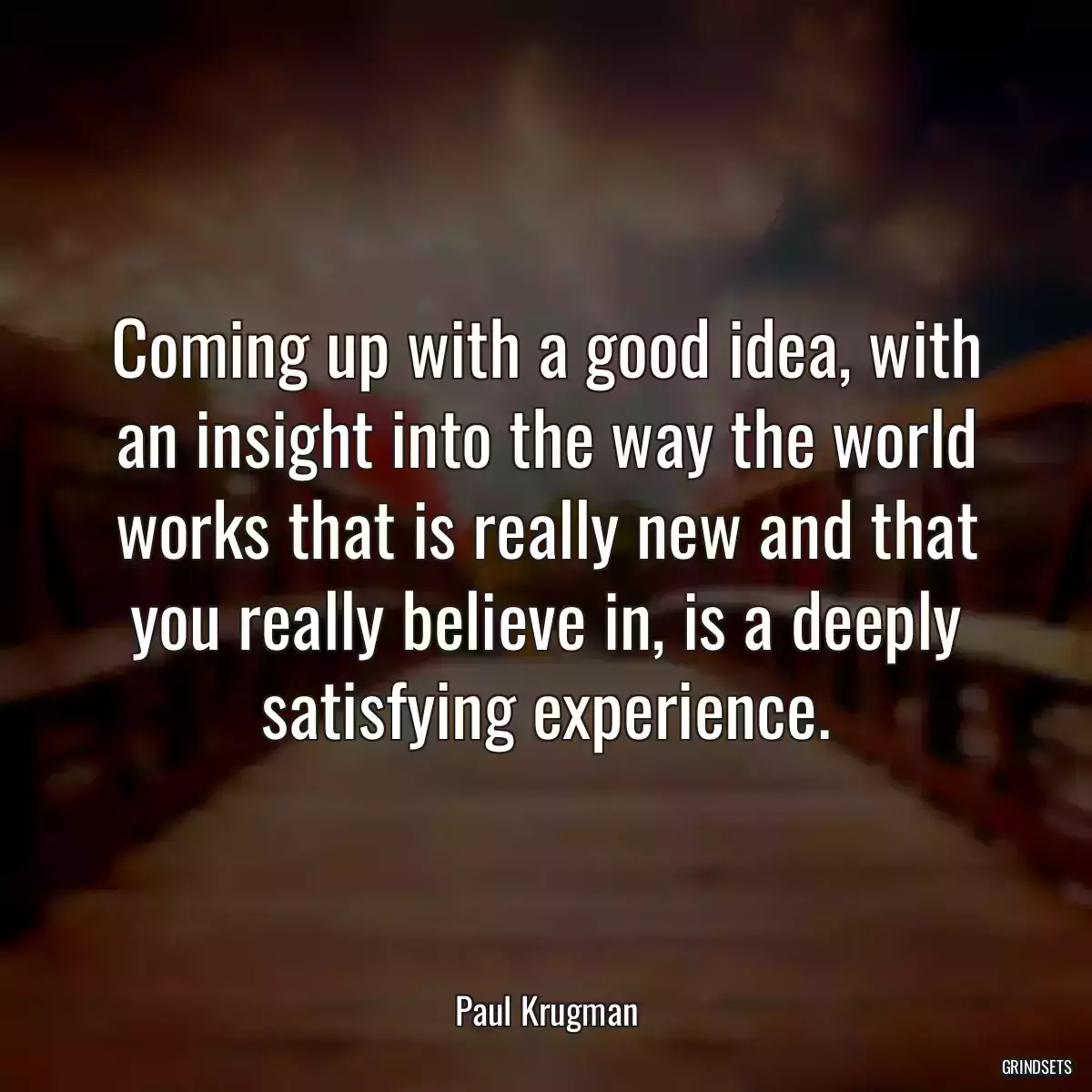 Coming up with a good idea, with an insight into the way the world works that is really new and that you really believe in, is a deeply satisfying experience.