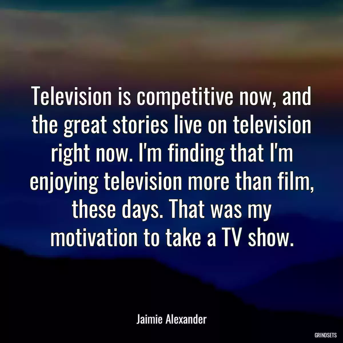 Television is competitive now, and the great stories live on television right now. I\'m finding that I\'m enjoying television more than film, these days. That was my motivation to take a TV show.