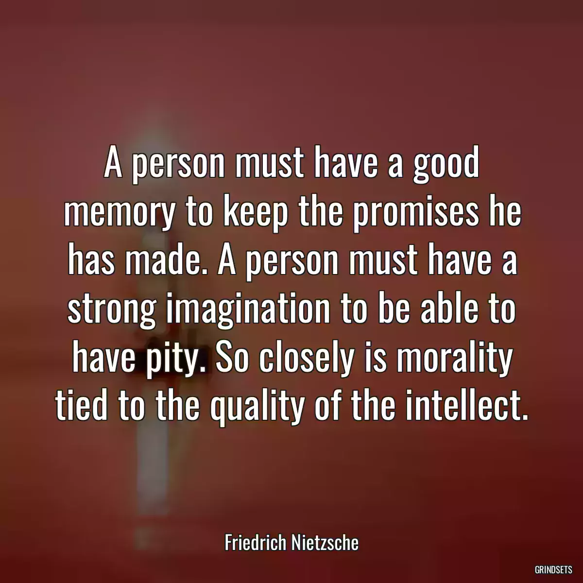 A person must have a good memory to keep the promises he has made. A person must have a strong imagination to be able to have pity. So closely is morality tied to the quality of the intellect.