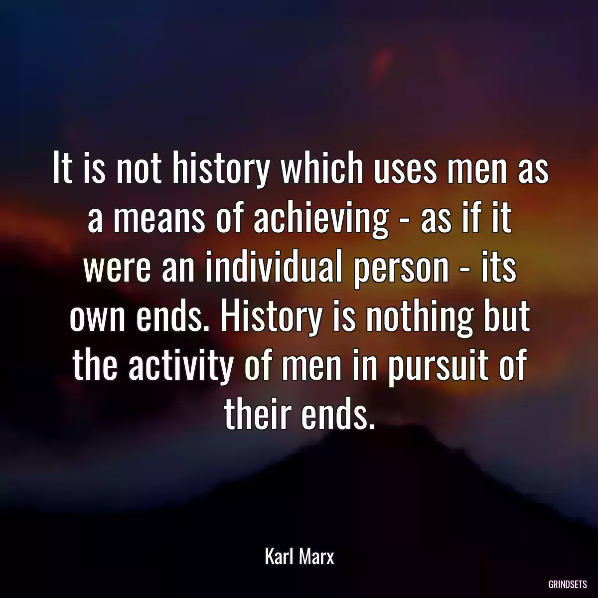 It is not history which uses men as a means of achieving - as if it were an individual person - its own ends. History is nothing but the activity of men in pursuit of their ends.