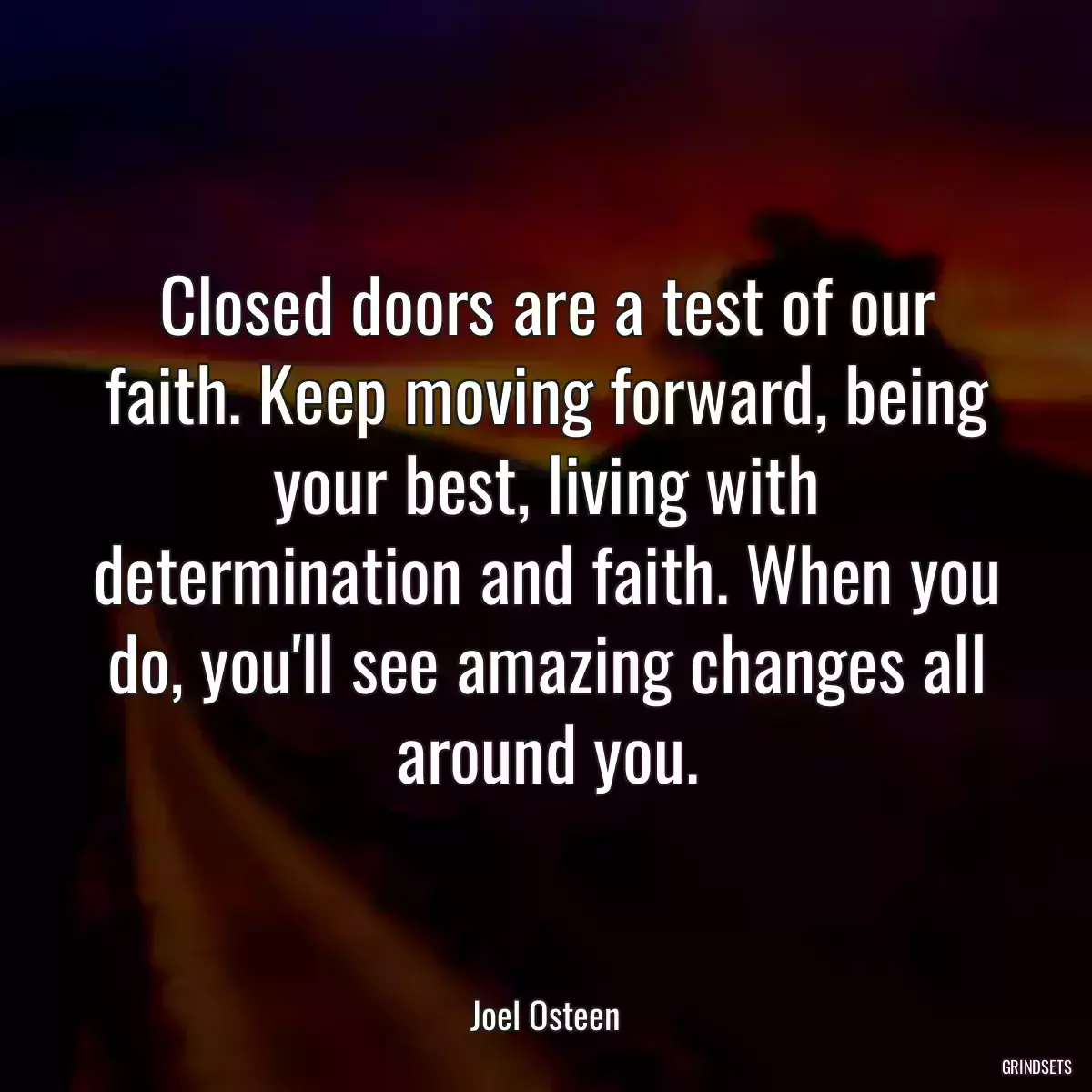 Closed doors are a test of our faith. Keep moving forward, being your best, living with determination and faith. When you do, you\'ll see amazing changes all around you.