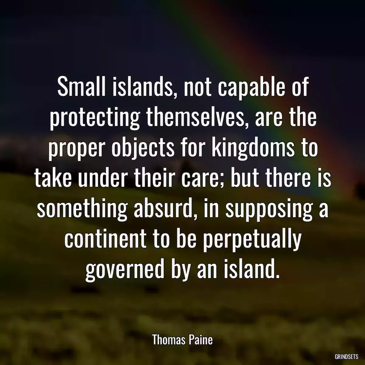 Small islands, not capable of protecting themselves, are the proper objects for kingdoms to take under their care; but there is something absurd, in supposing a continent to be perpetually governed by an island.