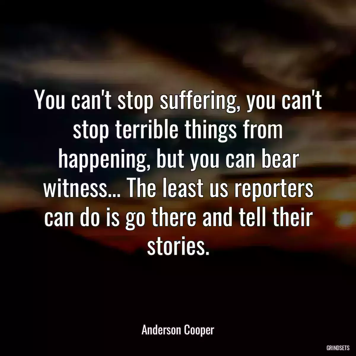 You can\'t stop suffering, you can\'t stop terrible things from happening, but you can bear witness... The least us reporters can do is go there and tell their stories.