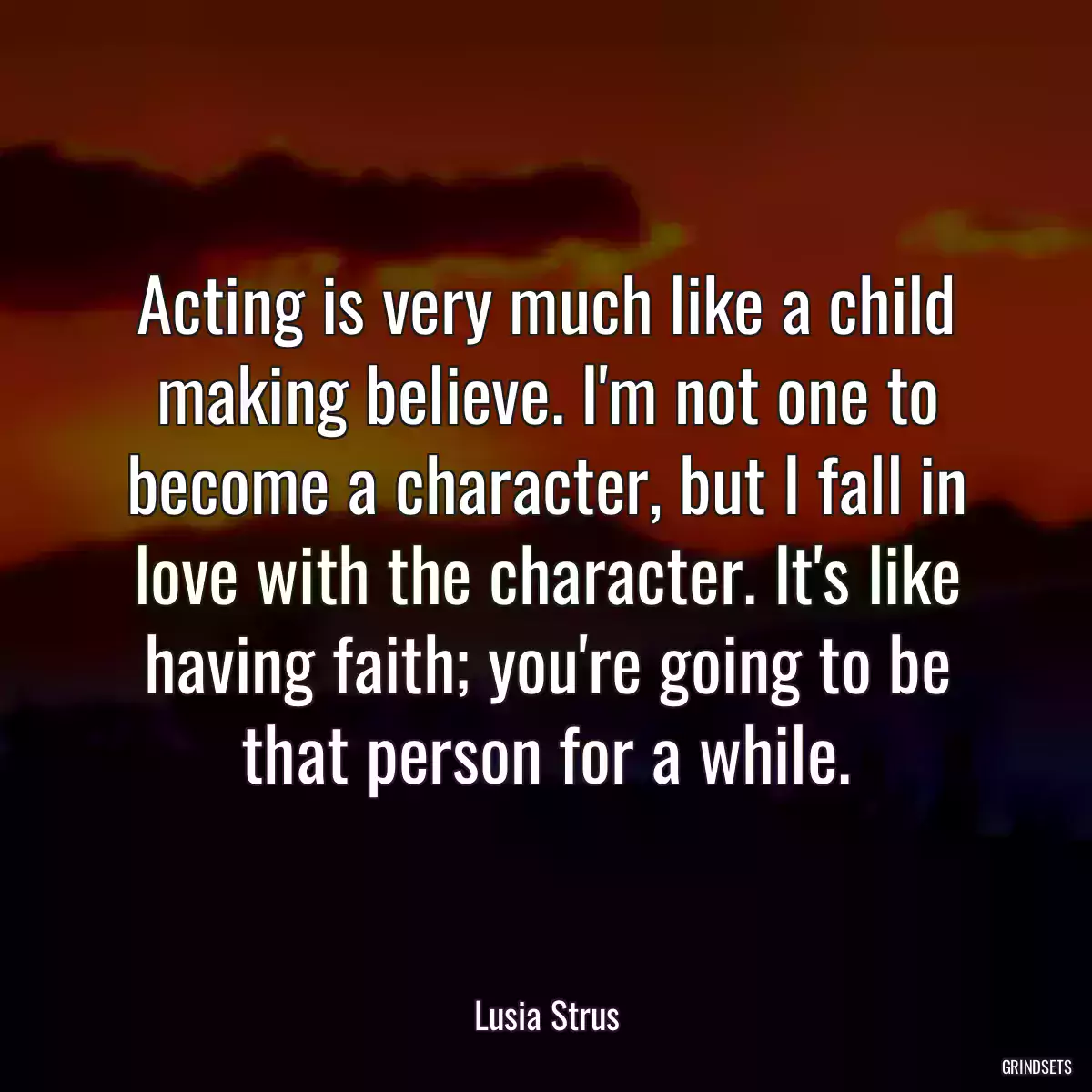 Acting is very much like a child making believe. I\'m not one to become a character, but I fall in love with the character. It\'s like having faith; you\'re going to be that person for a while.