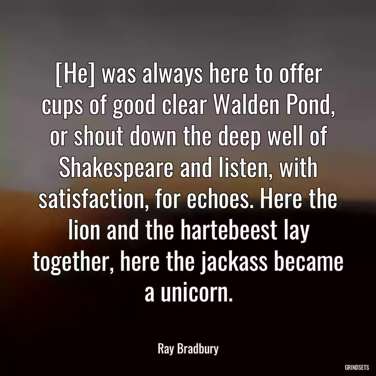 [He] was always here to offer cups of good clear Walden Pond, or shout down the deep well of Shakespeare and listen, with satisfaction, for echoes. Here the lion and the hartebeest lay together, here the jackass became a unicorn.