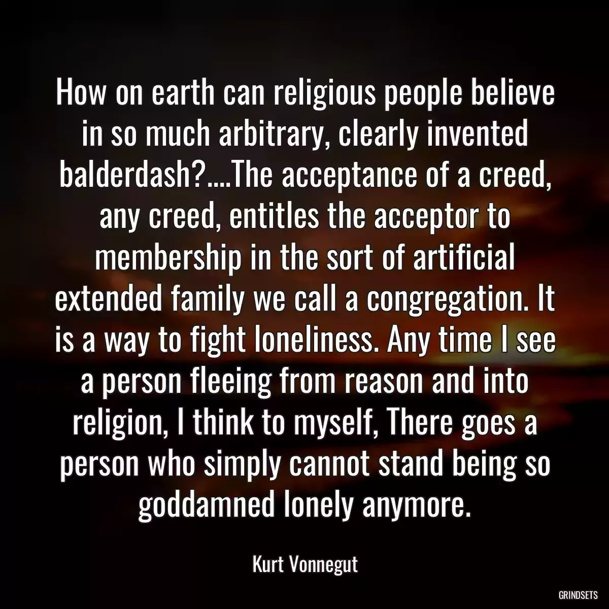 How on earth can religious people believe in so much arbitrary, clearly invented balderdash?....The acceptance of a creed, any creed, entitles the acceptor to membership in the sort of artificial extended family we call a congregation. It is a way to fight loneliness. Any time I see a person fleeing from reason and into religion, I think to myself, There goes a person who simply cannot stand being so goddamned lonely anymore.