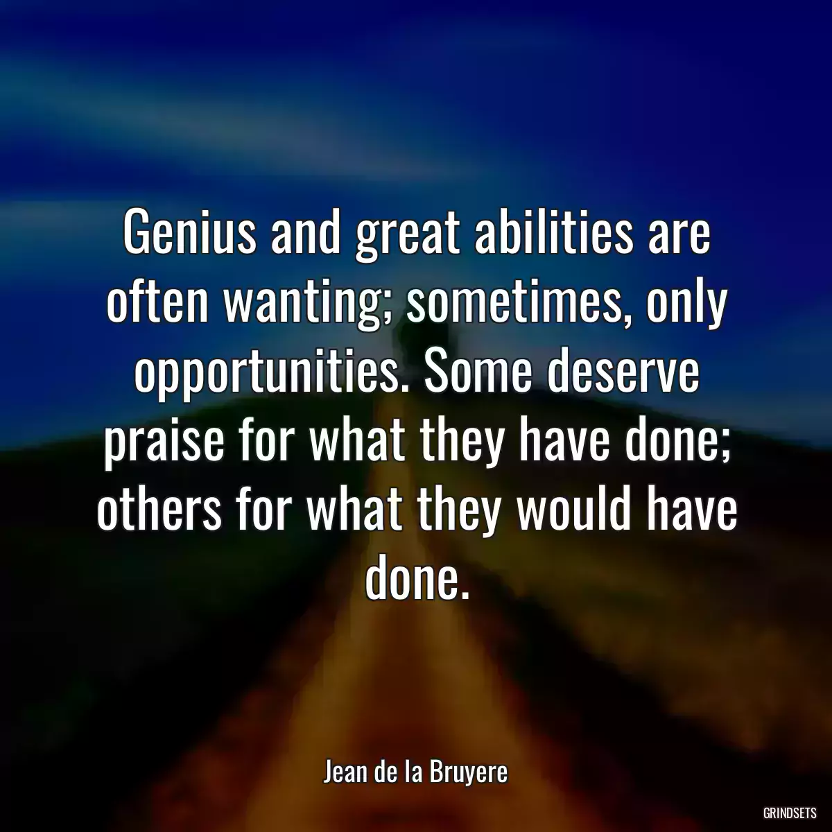 Genius and great abilities are often wanting; sometimes, only opportunities. Some deserve praise for what they have done; others for what they would have done.