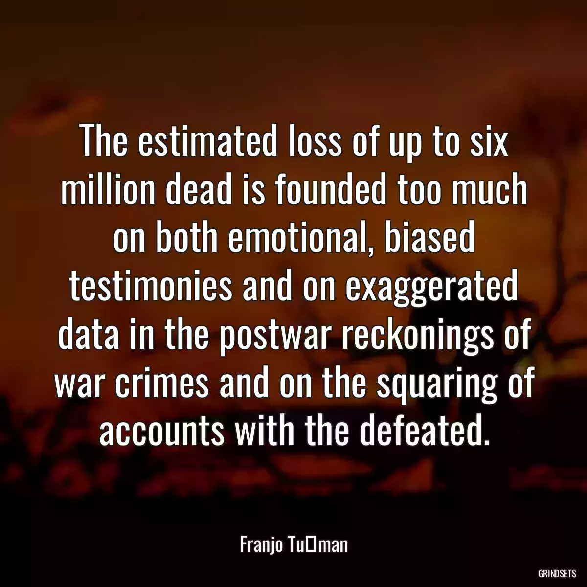 The estimated loss of up to six million dead is founded too much on both emotional, biased testimonies and on exaggerated data in the postwar reckonings of war crimes and on the squaring of accounts with the defeated.