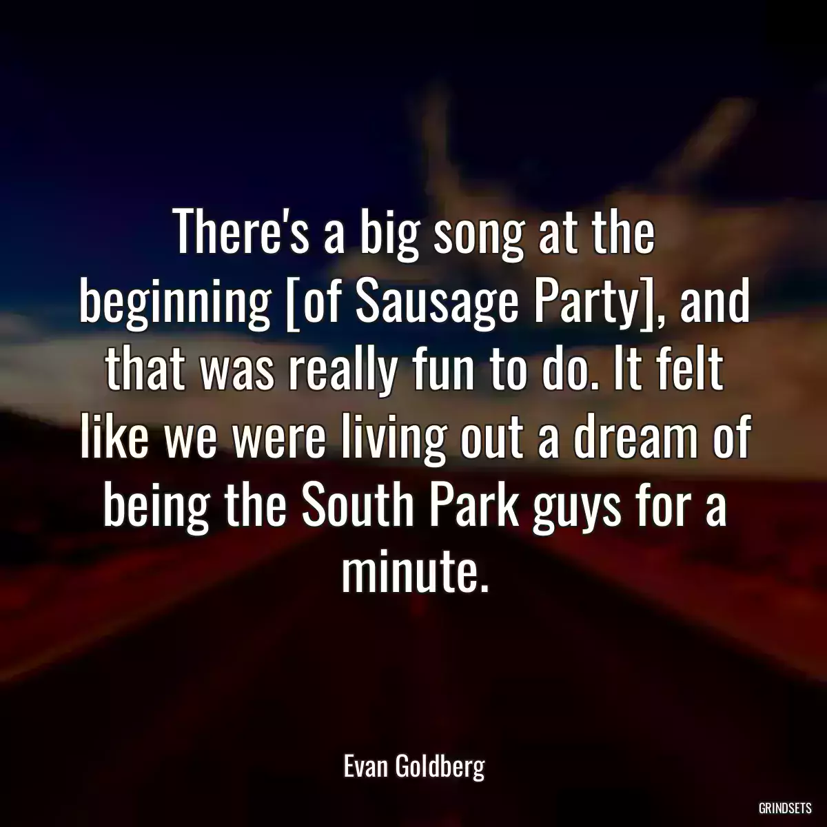 There\'s a big song at the beginning [of Sausage Party], and that was really fun to do. It felt like we were living out a dream of being the South Park guys for a minute.