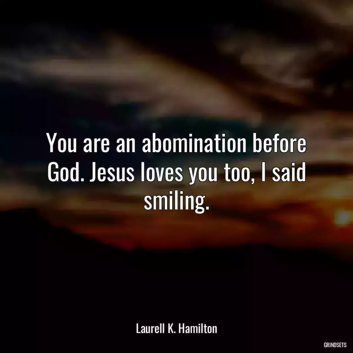 You are an abomination before God. Jesus loves you too, I said smiling.