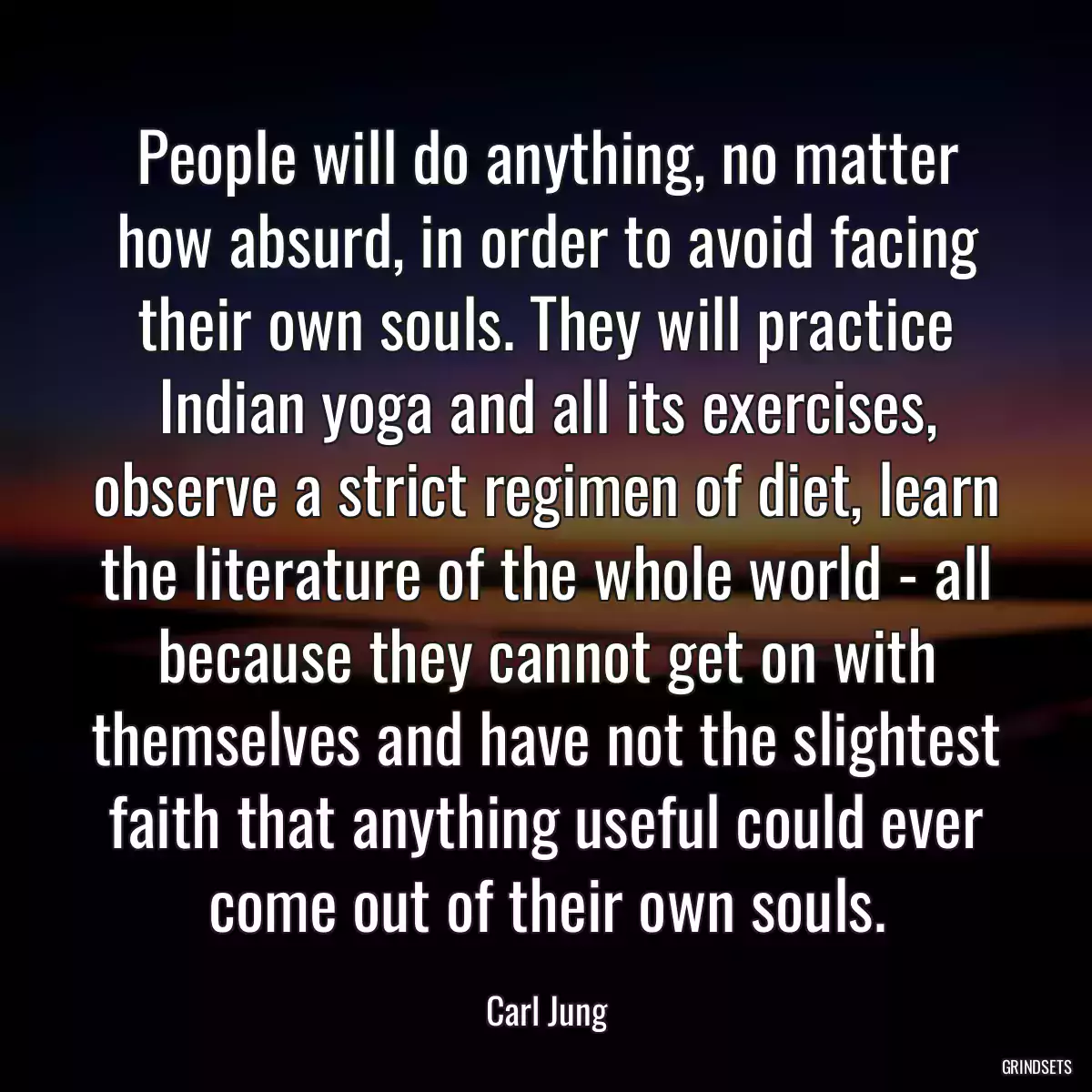 People will do anything, no matter how absurd, in order to avoid facing their own souls. They will practice Indian yoga and all its exercises, observe a strict regimen of diet, learn the literature of the whole world - all because they cannot get on with themselves and have not the slightest faith that anything useful could ever come out of their own souls.