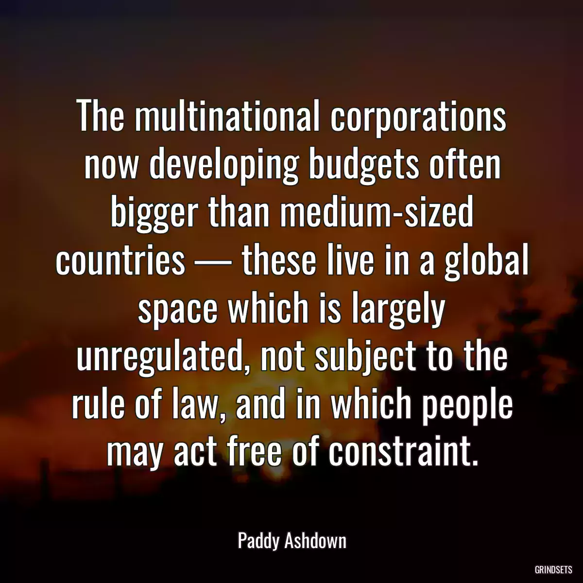 The multinational corporations now developing budgets often bigger than medium-sized countries — these live in a global space which is largely unregulated, not subject to the rule of law, and in which people may act free of constraint.