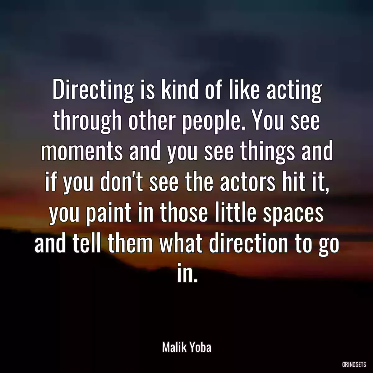 Directing is kind of like acting through other people. You see moments and you see things and if you don\'t see the actors hit it, you paint in those little spaces and tell them what direction to go in.