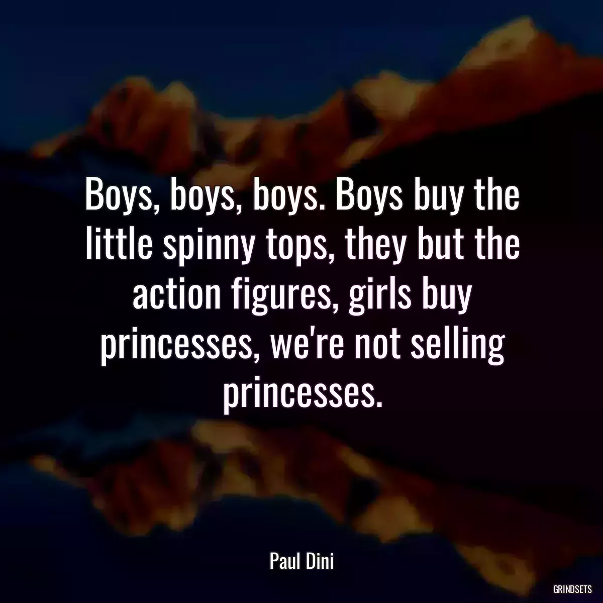 Boys, boys, boys. Boys buy the little spinny tops, they but the action figures, girls buy princesses, we\'re not selling princesses.