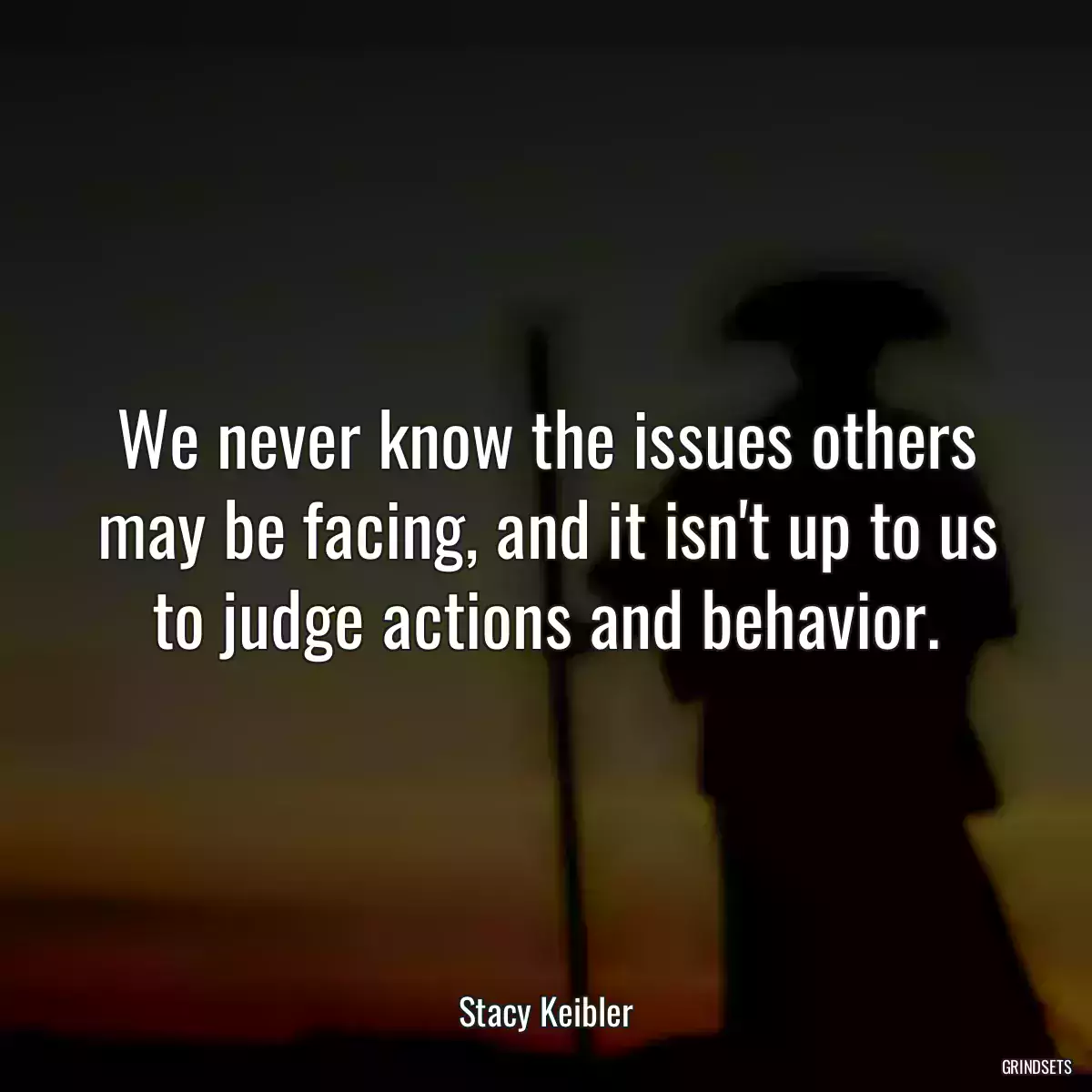 We never know the issues others may be facing, and it isn\'t up to us to judge actions and behavior.