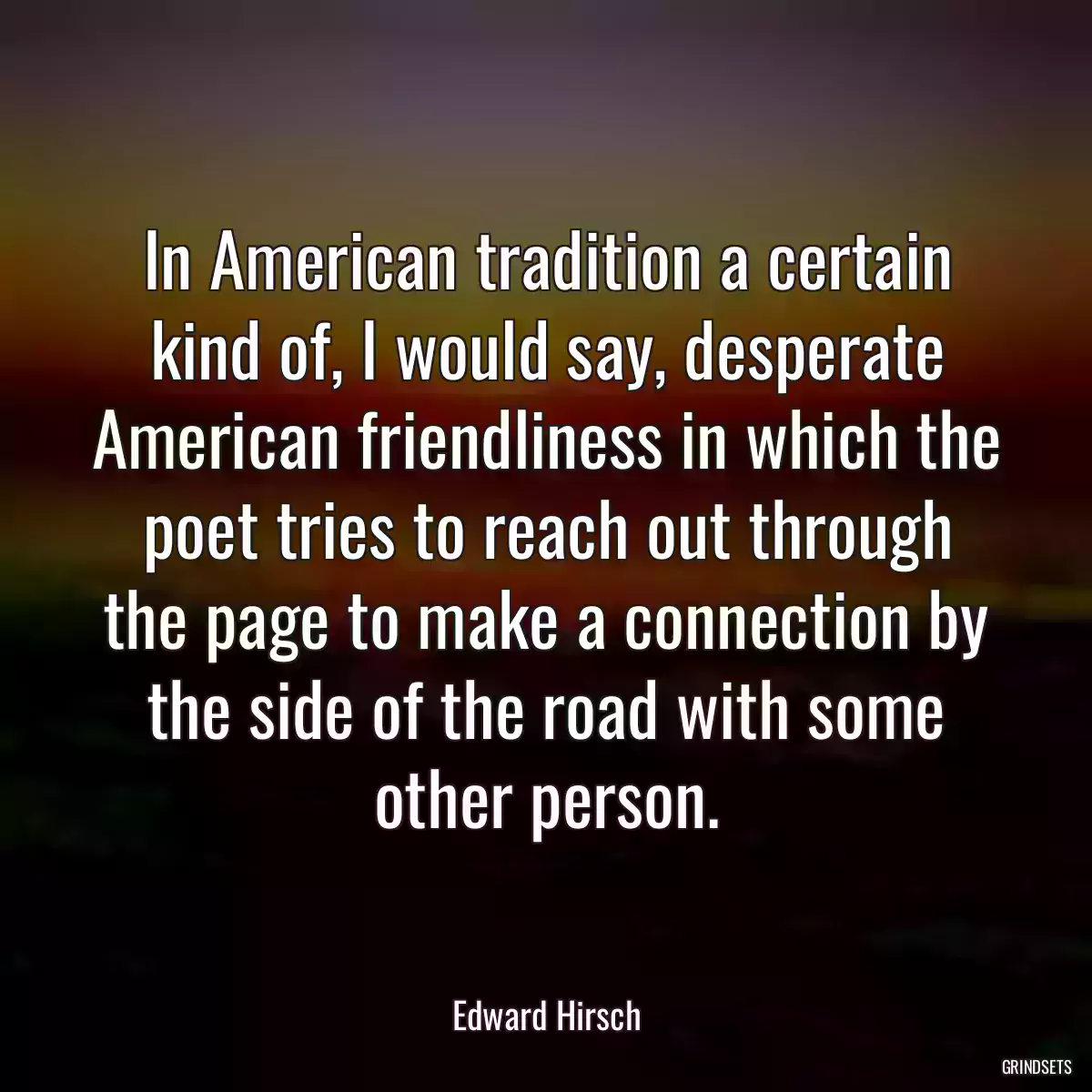 In American tradition a certain kind of, I would say, desperate American friendliness in which the poet tries to reach out through the page to make a connection by the side of the road with some other person.