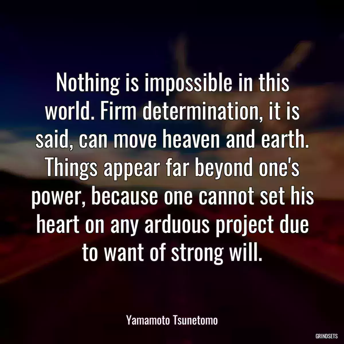 Nothing is impossible in this world. Firm determination, it is said, can move heaven and earth. Things appear far beyond one\'s power, because one cannot set his heart on any arduous project due to want of strong will.