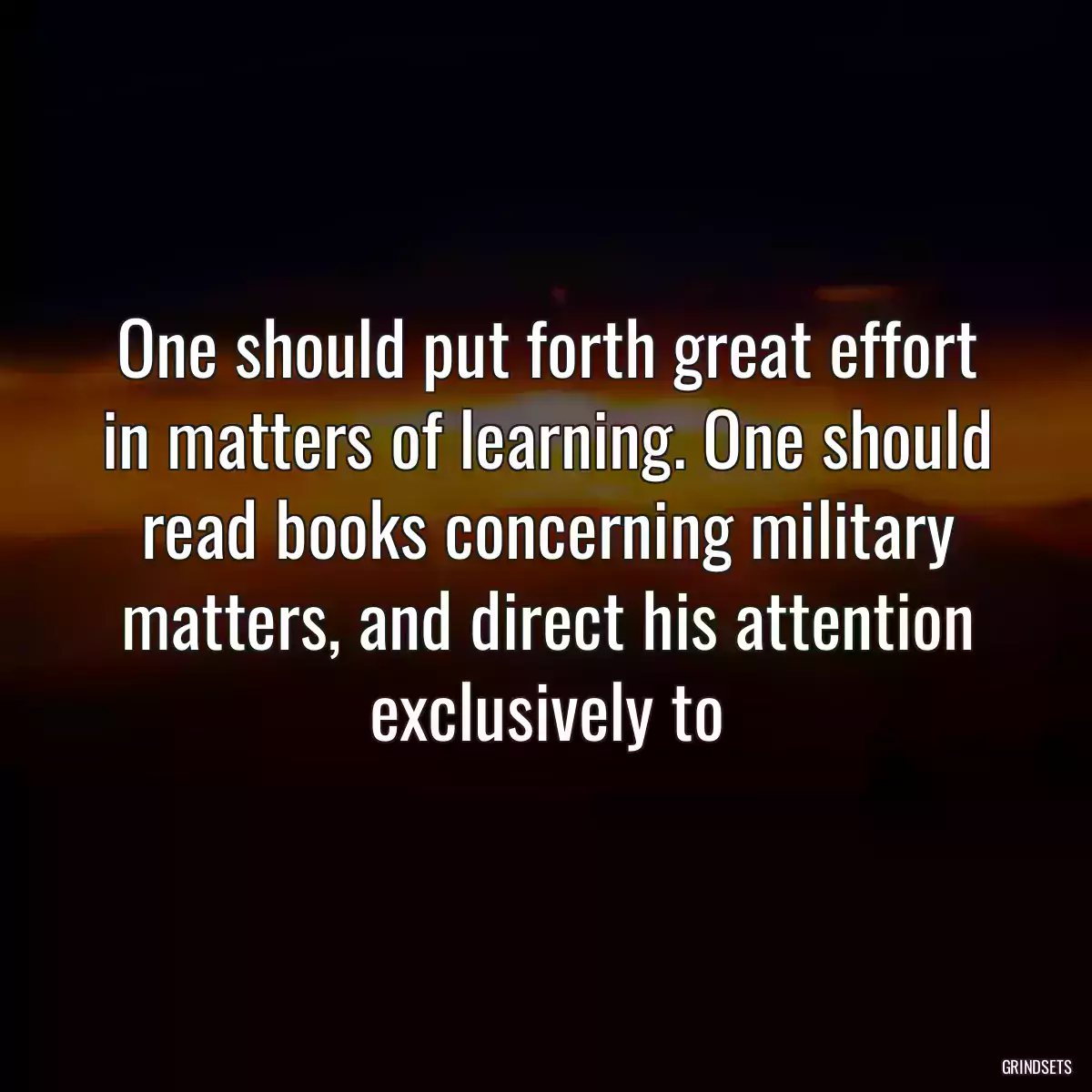 One should put forth great effort in matters of learning. One should read books concerning military matters, and direct his attention exclusively to 
