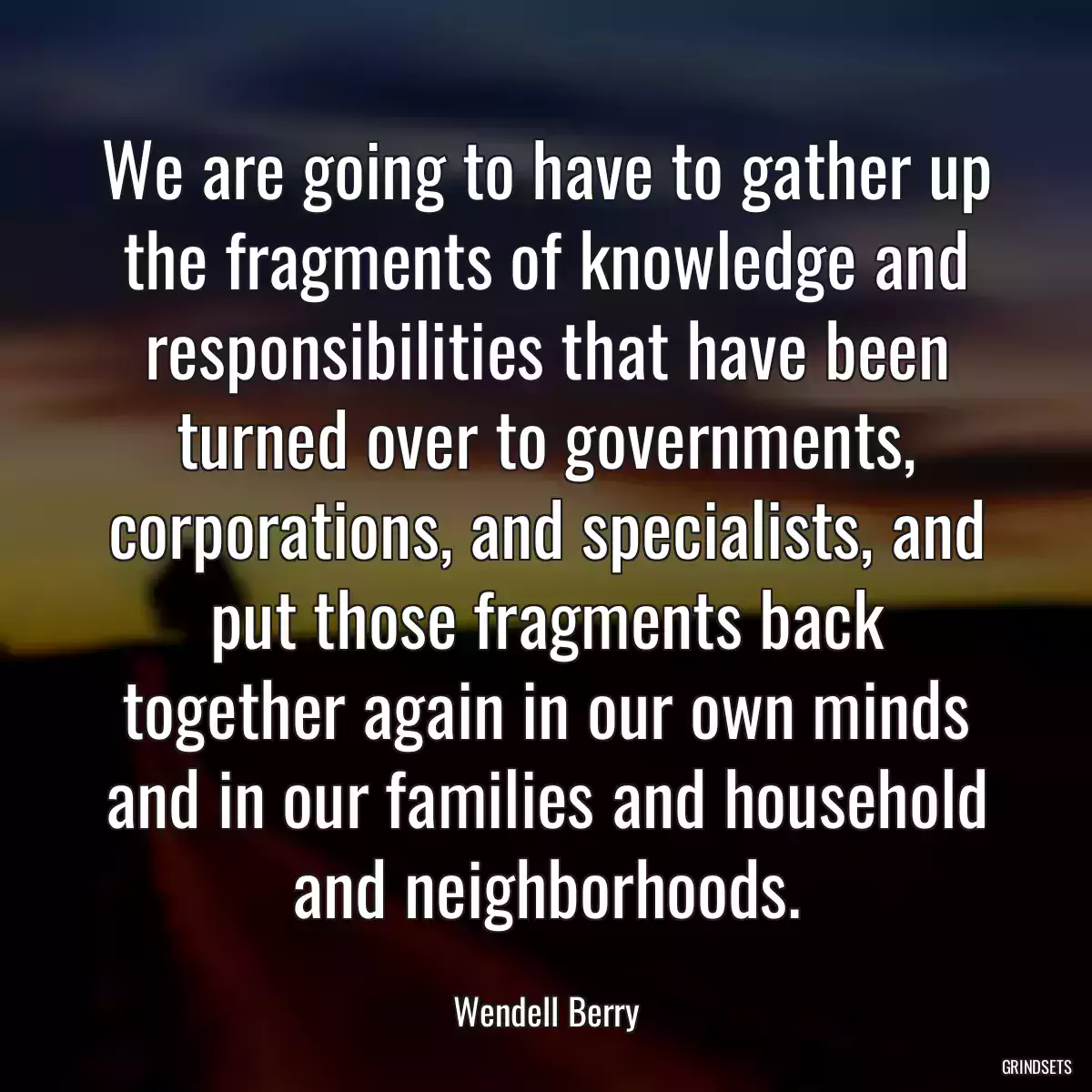 We are going to have to gather up the fragments of knowledge and responsibilities that have been turned over to governments, corporations, and specialists, and put those fragments back together again in our own minds and in our families and household and neighborhoods.