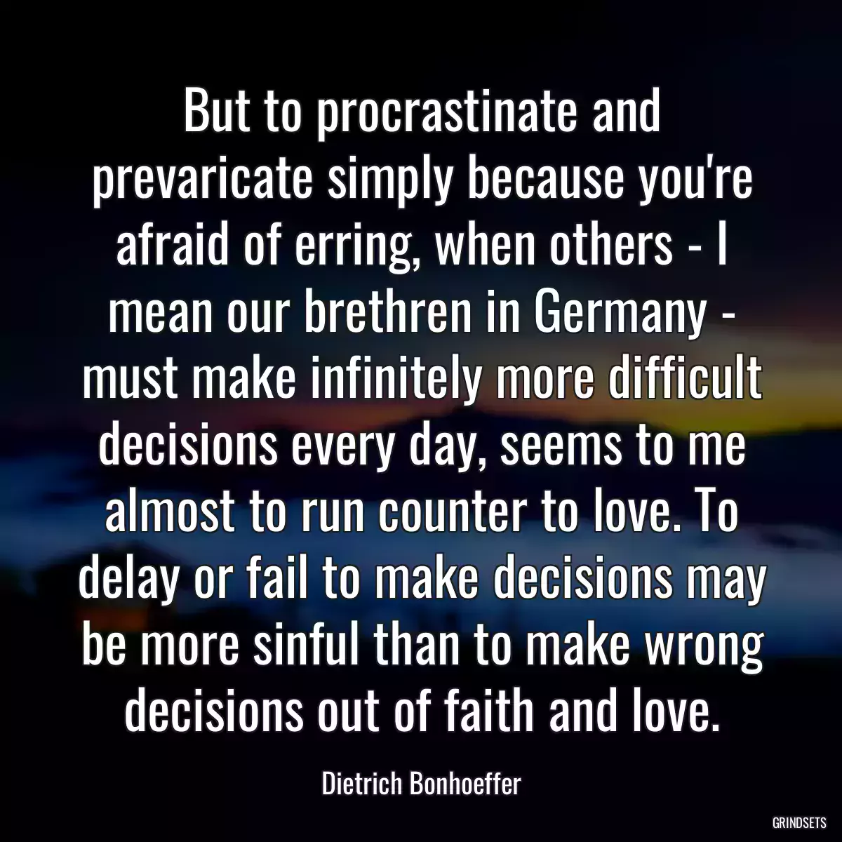 But to procrastinate and prevaricate simply because you\'re afraid of erring, when others - I mean our brethren in Germany - must make infinitely more difficult decisions every day, seems to me almost to run counter to love. To delay or fail to make decisions may be more sinful than to make wrong decisions out of faith and love.