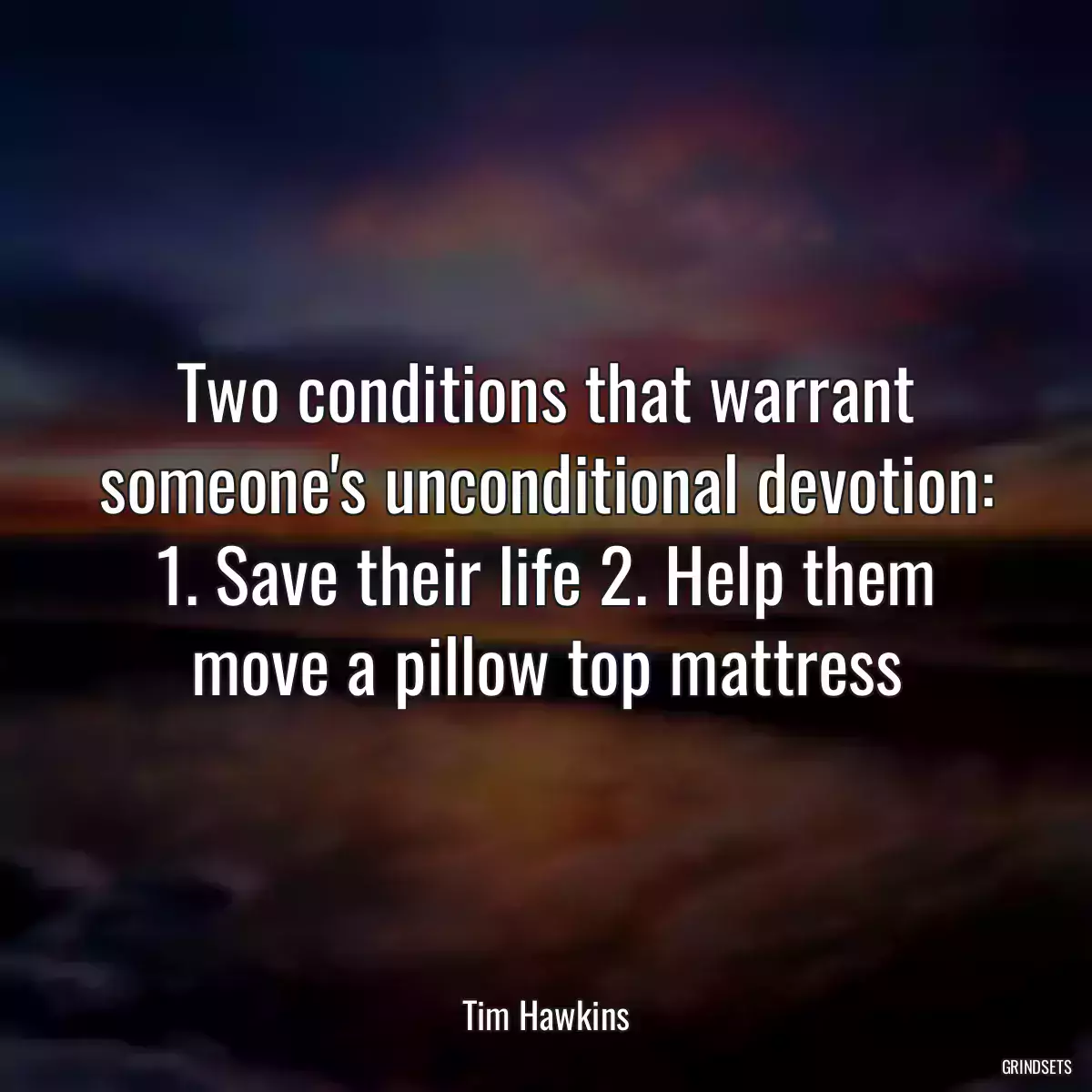 Two conditions that warrant someone\'s unconditional devotion: 1. Save their life 2. Help them move a pillow top mattress