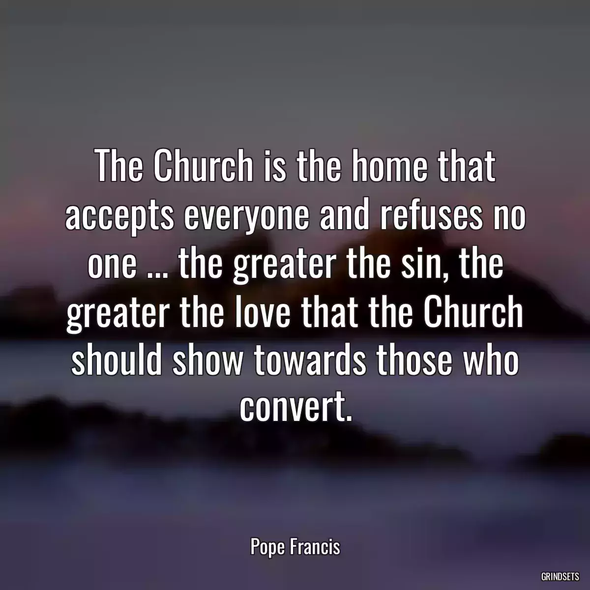 The Church is the home that accepts everyone and refuses no one ... the greater the sin, the greater the love that the Church should show towards those who convert.