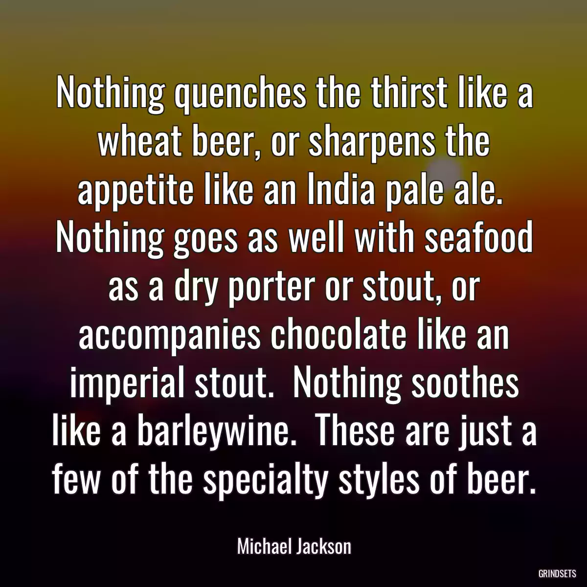 Nothing quenches the thirst like a wheat beer, or sharpens the appetite like an India pale ale.  Nothing goes as well with seafood as a dry porter or stout, or accompanies chocolate like an imperial stout.  Nothing soothes like a barleywine.  These are just a few of the specialty styles of beer.