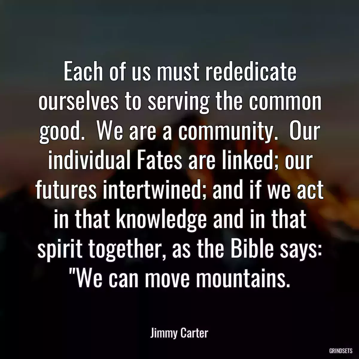 Each of us must rededicate ourselves to serving the common good.  We are a community.  Our individual Fates are linked; our futures intertwined; and if we act in that knowledge and in that spirit together, as the Bible says: \