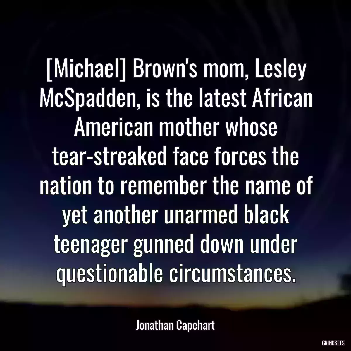 [Michael] Brown\'s mom, Lesley McSpadden, is the latest African American mother whose tear-streaked face forces the nation to remember the name of yet another unarmed black teenager gunned down under questionable circumstances.