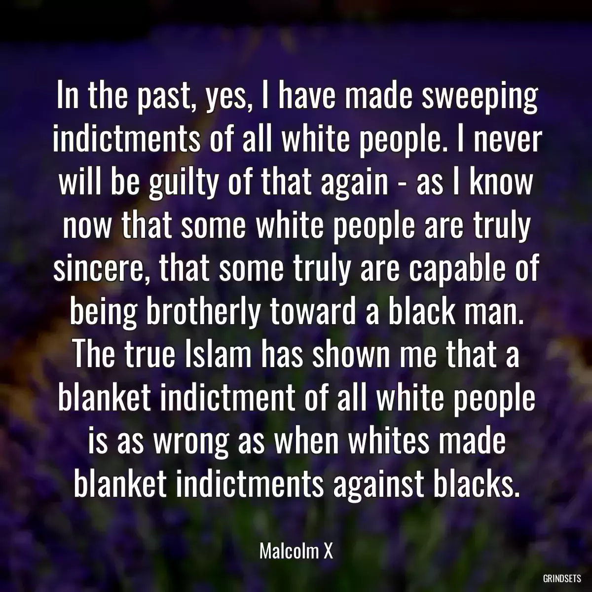 In the past, yes, I have made sweeping indictments of all white people. I never will be guilty of that again - as I know now that some white people are truly sincere, that some truly are capable of being brotherly toward a black man. The true Islam has shown me that a blanket indictment of all white people is as wrong as when whites made blanket indictments against blacks.