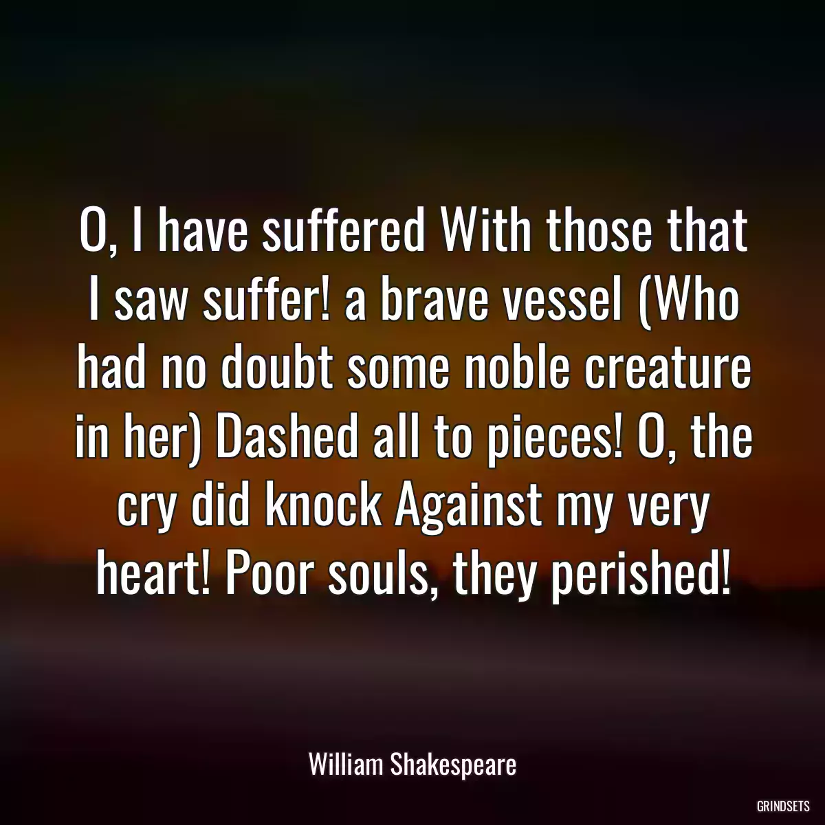 O, I have suffered With those that I saw suffer! a brave vessel (Who had no doubt some noble creature in her) Dashed all to pieces! O, the cry did knock Against my very heart! Poor souls, they perished!