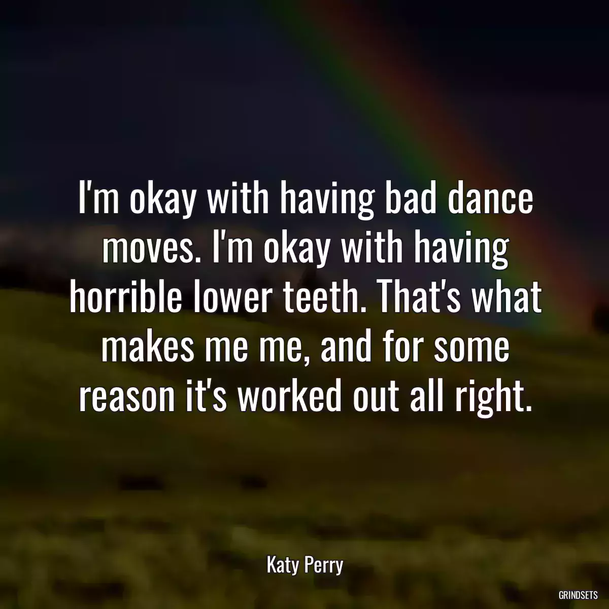 I\'m okay with having bad dance moves. I\'m okay with having horrible lower teeth. That\'s what makes me me, and for some reason it\'s worked out all right.