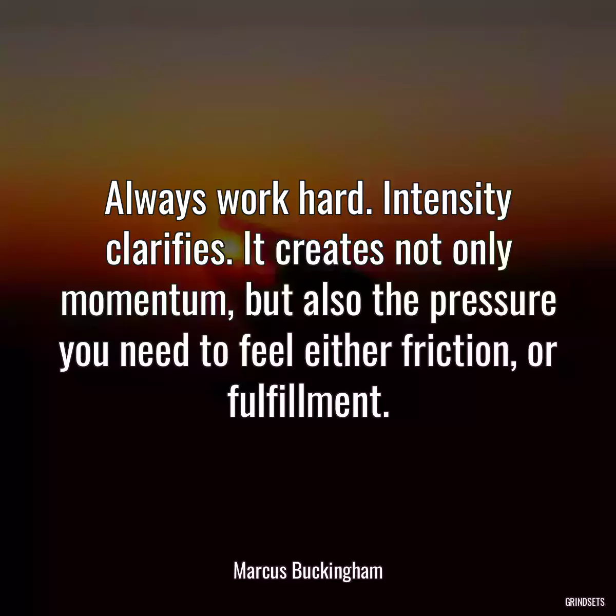 Always work hard. Intensity clarifies. It creates not only momentum, but also the pressure you need to feel either friction, or fulfillment.