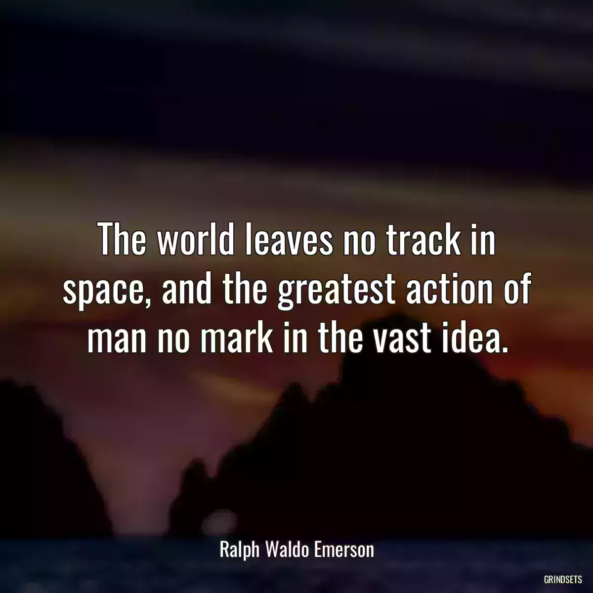 The world leaves no track in space, and the greatest action of man no mark in the vast idea.